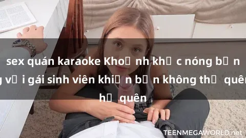 sex quán karaoke Khoảnh khắc nóng bỏng với gái sinh viên khiến bạn không thể quên