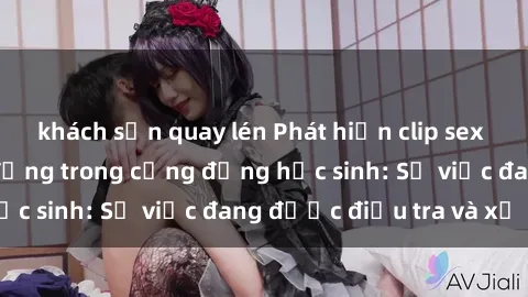 khách sạn quay lén Phát hiện clip sex nữ sinh gây chấn động trong cộng đồng học sinh: Sự việc đang được điều tra và xử lý