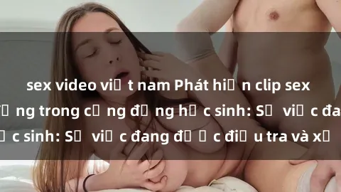 sex video việt nam Phát hiện clip sex nữ sinh gây chấn động trong cộng đồng học sinh: Sự việc đang được điều tra và xử lý