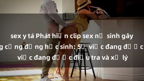 sex y tá Phát hiện clip sex nữ sinh gây chấn động trong cộng đồng học sinh: Sự việc đang được điều tra và xử lý