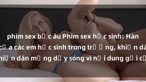 phim sex bắc âu Phim sex học sinh: Hành động nóng bỏng của các em học sinh trong trường, khiến dân mạng dậy sóng vì nội dung gợi cảm và kích thích.
