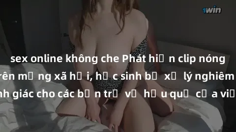sex online không che Phát hiện clip nóng sinh viên gây sốt trên mạng xã hội, học sinh bị xử lý nghiêm ngặt. Đây là cảnh giác cho các bạn trẻ về hậu quả của việc chia sẻ thông tin trái phép trên intern