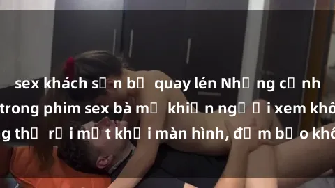 sex khách sạn bị quay lén Những cảnh quay nóng bỏng trong phim sex bà mẹ khiến người xem không thể rời mắt khỏi màn hình, đảm bảo không làm bạn thất vọng!