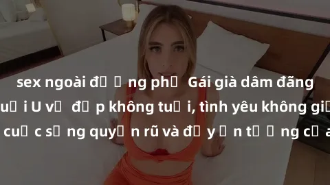 sex ngoài đường phố Gái già dâm đãng: Sự nứng của tuổi U vẻ đẹp không tuổi, tình yêu không giới hạn. Khám phá cuộc sống quyến rũ và đầy ấn tượng của những người phụ nữ trưởng thành!