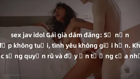 sex jav idol Gái già dâm đãng: Sự nứng của tuổi U vẻ đẹp không tuổi, tình yêu không giới hạn. Khám phá cuộc sống quyến rũ và đầy ấn tượng của những người phụ nữ trưởng thành!