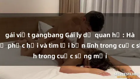 gái việt gangbang Gái ly dị quan hệ: Hành trình tự phục hồi và tìm lại bản lĩnh trong cuộc sống mới