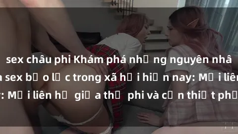 sex châu phi Khám phá những nguyên nhân và hậu quả của sex bạo lực trong xã hội hiện nay: Mối liên hệ giữa thị phi và cần thiết phải ngăn chặn.