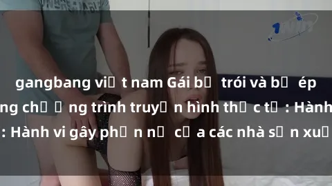 gangbang việt nam Gái bị trói và bị ép buộc làm tình trong chương trình truyền hình thực tế: Hành vi gây phẫn nộ của các nhà sản xuất và người xem.