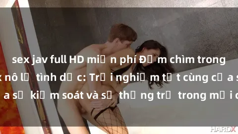 sex jav full HD miễn phí Đắm chìm trong thế giới phim sex nô lệ tình dục: Trải nghiệm tột cùng của sự kiểm soát và sự thống trị trong mỗi cảnh quay mãnh liệt
