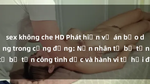 sex không che HD Phát hiện vụ án bạo dâm sex gây chấn động trong cộng đồng: Nạn nhân tố bị tấn công tình dục và hành vi tệ hại được tiết lộ