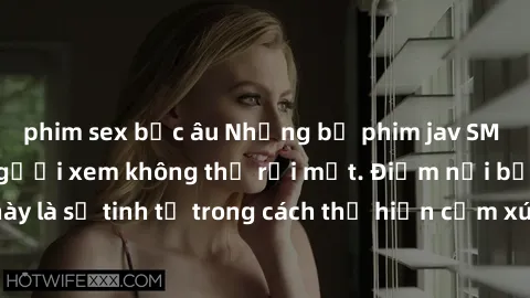 phim sex bắc âu Những bộ phim jav SM không che khiến người xem không thể rời mắt. Điểm nổi bật của thể loại này là sự tinh tế trong cách thể hiện cảm xúc và sự hấp dẫn của những cảnh quay.