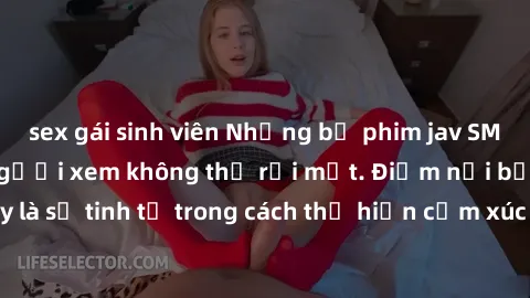 sex gái sinh viên Những bộ phim jav SM không che khiến người xem không thể rời mắt. Điểm nổi bật của thể loại này là sự tinh tế trong cách thể hiện cảm xúc và sự hấp dẫn của những cảnh quay.