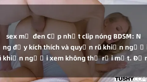 sex mỹ đen Cập nhật clip nóng BDSM: Những pha hành động đầy kích thích và quyến rũ khiến người xem không thể rời mắt. Đừng bỏ lỡ!