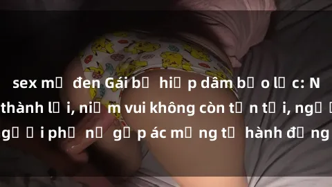 sex mỹ đen Gái bị hiếp dâm bạo lực: Nỗi đau không nói thành lời, niềm vui không còn tồn tại, người phụ nữ gặp ác mộng từ hành động độc ác của kẻ xấu.
