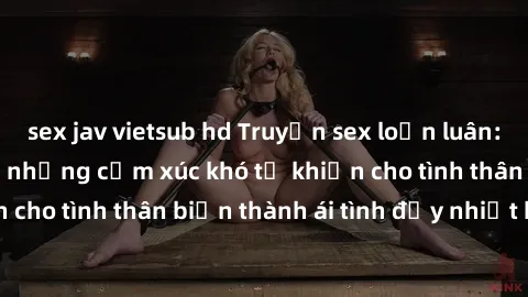 sex jav vietsub hd Truyện sex loạn luân: Bí mật gia đình và những cảm xúc khó tả khiến cho tình thân biến thành ái tình đầy nhiệt huyết