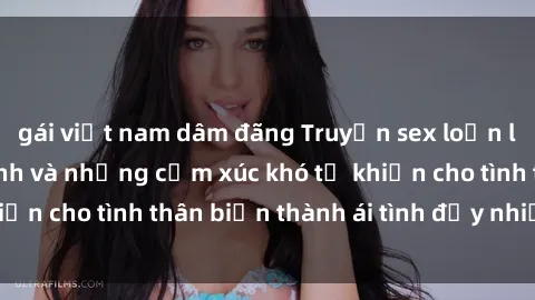 gái việt nam dâm đãng Truyện sex loạn luân: Bí mật gia đình và những cảm xúc khó tả khiến cho tình thân biến thành ái tình đầy nhiệt huyết