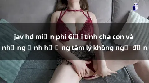 jav hd miễn phí Giới tính cha con và những ảnh hưởng tâm lý không ngờ đến