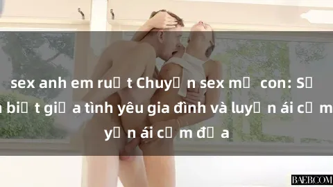 sex anh em ruột Chuyện sex mẹ con: Sự phân biệt giữa tình yêu gia đình và luyến ái cấm địa