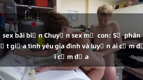 sex bãi biển Chuyện sex mẹ con: Sự phân biệt giữa tình yêu gia đình và luyến ái cấm địa