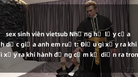 sex sinh viên vietsub Những hệ lụy của việc có quan hệ tình dục giữa anh em ruột: Điều gì xảy ra khi hành động cấm kỵ diễn ra trong gia đình?