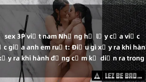 sex 3P việt nam Những hệ lụy của việc có quan hệ tình dục giữa anh em ruột: Điều gì xảy ra khi hành động cấm kỵ diễn ra trong gia đình?