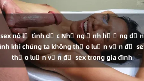 sex nô lệ tình dục Những ảnh hưởng đến tình cảm gia đình khi chúng ta không thảo luận vấn đề sex trong gia đình