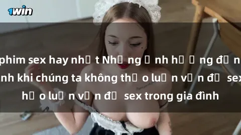phim sex hay nhất Những ảnh hưởng đến tình cảm gia đình khi chúng ta không thảo luận vấn đề sex trong gia đình