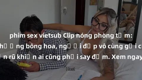 phim sex vietsub Clip nóng phòng tắm: Hít thở nồng nàn hương bông hoa, người đẹp vô cùng gợi cảm và quyến rũ khiến ai cũng phải say đắm. Xem ngay để trải nghiệm điều đặc biệt!