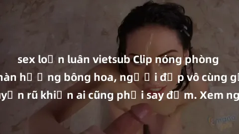 sex loạn luân vietsub Clip nóng phòng tắm: Hít thở nồng nàn hương bông hoa, người đẹp vô cùng gợi cảm và quyến rũ khiến ai cũng phải say đắm. Xem ngay để trải nghiệm điều đặc biệt!
