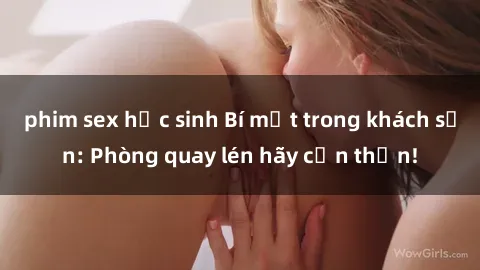 phim sex học sinh Bí mật trong khách sạn: Phòng quay lén hãy cẩn thận!