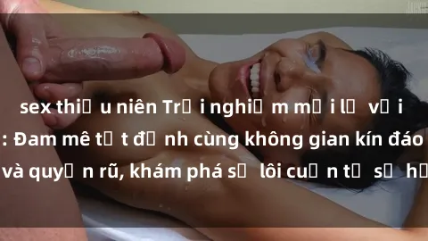 sex thiếu niên Trải nghiệm mới lạ với sex phòng thay đồ: Đam mê tột đỉnh cùng không gian kín đáo và quyến rũ, khám phá sự lôi cuốn từ sự hấp dẫn của nơi này.