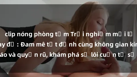 clip nóng phòng tắm Trải nghiệm mới lạ với sex phòng thay đồ: Đam mê tột đỉnh cùng không gian kín đáo và quyến rũ, khám phá sự lôi cuốn từ sự hấp dẫn của nơi này.