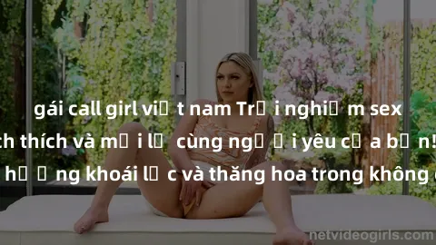 gái call girl việt nam Trải nghiệm sex phòng tắm đầy kích thích và mới lạ cùng người yêu của bạn! Tận hưởng khoái lạc và thăng hoa trong không gian tắm ấm áp và gợi cảm.