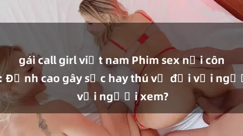 gái call girl việt nam Phim sex nơi công cộng: Đỉnh cao gây sốc hay thú vị đối với người xem?