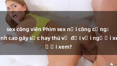 sex công viên Phim sex nơi công cộng: Đỉnh cao gây sốc hay thú vị đối với người xem?