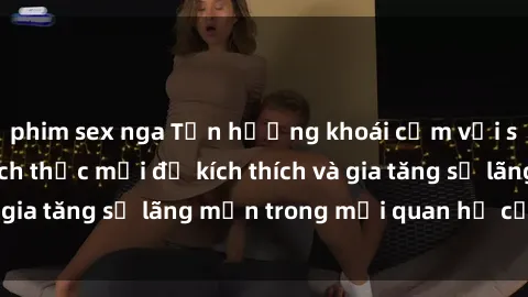 phim sex nga Tận hưởng khoái cảm với sex ngoài trời: Cách thức mới để kích thích và gia tăng sự lãng mạn trong mối quan hệ của bạn!