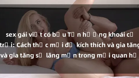 sex gái việt có bầu Tận hưởng khoái cảm với sex ngoài trời: Cách thức mới để kích thích và gia tăng sự lãng mạn trong mối quan hệ của bạn!