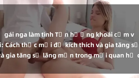 gái nga làm tình Tận hưởng khoái cảm với sex ngoài trời: Cách thức mới để kích thích và gia tăng sự lãng mạn trong mối quan hệ của bạn!