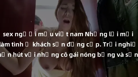 sex người mẫu việt nam Những lời mời bí mật: Gái Việt làm tình ở khách sạn đẳng cấp. Trải nghiệm độc đáo và cuốn hút với những cô gái nóng bỏng và sẵn lòng thỏa mãn mọi nhu cầu của bạn.