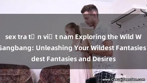 sex tra tấn việt nam Exploring the Wild World of Sex Gangbang: Unleashing Your Wildest Fantasies and Desires