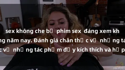 sex không che bộ phim sex  đáng xem không thể bỏ lỡ trong năm nay. Đánh giá chân thực về những tác phẩm đầy kích thích và hấp dẫn này.