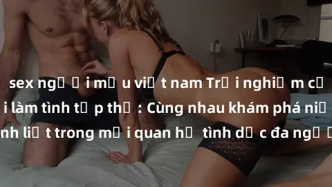 sex người mẫu việt nam Trải nghiệm cảm xúc mới mẻ với làm tình tập thể: Cùng nhau khám phá niềm vui và sự mãnh liệt trong mối quan hệ tình dục đa người. Hãy thử ngay để biết cảm giác thú vị này!