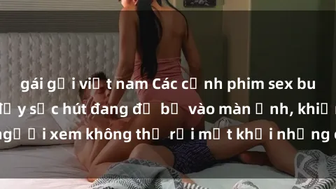 gái gọi việt nam Các cảnh phim sex bukkake hấp dẫn và đầy sức hút đang đổ bộ vào màn ảnh, khiến người xem không thể rời mắt khỏi những cảnh quay đầy kích thích.