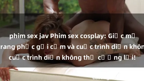 phim sex jav Phim sex cosplay: Giấc mơ  cùng những bộ trang phục gợi cảm và cuộc trình diễn không thể cưỡng lại!