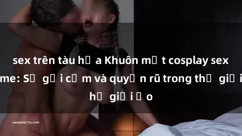 sex trên tàu hỏa Khuôn mặt cosplay sex anime: Sự gợi cảm và quyến rũ trong thế giới ảo