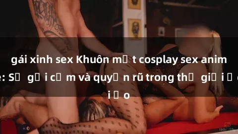 gái xinh sex Khuôn mặt cosplay sex anime: Sự gợi cảm và quyến rũ trong thế giới ảo