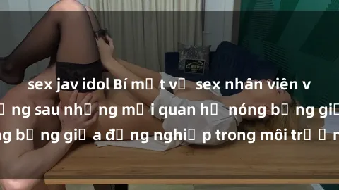 sex jav idol Bí mật về sex nhân viên văn phòng: Sự thật đằng sau những mối quan hệ nóng bỏng giữa đồng nghiệp trong môi trường làm việc.