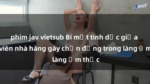 phim jav vietsub Bí mật tình dục giữa nhân viên nhà hàng gây chấn động trong làng ẩm thực