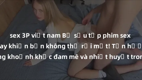 sex 3P việt nam Bộ sưu tập phim sex Mỹ hot nhất năm nay khiến bạn không thể rời mắt! Tận hưởng những khoảnh khắc đam mê và nhiệt huyết trong các tác phẩm nóng bỏng này!