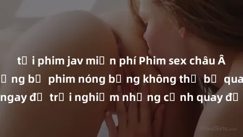 tải phim jav miễn phí Phim sex châu Âu đỉnh cao: Top những bộ phim nóng bỏng không thể bỏ qua! Xem ngay để trải nghiệm những cảnh quay đầy kích thích và cuồng nhiệt.